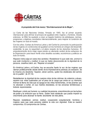 A propósito del 8 de marzo “Día Internacional de la Mujer”.
La Carta de las Naciones Unidas, firmada en 1945, fue el primer acuerdo
internacional para afirmar el principio de igualdad entre mujeres y hombres. Desde
entonces, la ONU ha ayudado a crear un legado histórico de estrategias, normas,
programas y objetivos acordados internacionalmente para mejorar la condición de
las mujeres en todo el mundo.
Con los años, Caritas de America Latina y del Caribe ha promovido la participación
de las mujeres en condiciones de igualdad con los hombres en el logro del desarrollo
sostenible, la paz, la seguridad y el pleno respeto de los derechos humanos. El
empoderamiento de la mujer sigue siendo un elemento central de los esfuerzos de
la Organización para hacer frente a los desafíos sociales, económicos y políticos en
todo el mundo.
Reparar indica algo en estos tres sentidos: Restablecer lo que está roto, animar lo
que está mortecino y restituir lo que se había desconocido de la dignidad de la
persona. Josefina Llach, aci. “Reparar el corazón”
En América Latina y el Caribe, hoy se escucha fuerte la voz de las mujeres que
claman proféticamente desde dentro de la impiedad de la pobreza y la exclusión, de
la miseria y la desdicha: “reparen, abran camino, quiten los obstáculos del camino
de mi pueblo”. (Is 57,14)
Restablezcan la dignidad de los cuerpos rotos de las víctimas de violencia y abuso,
reparen sus vidas quebradas por el peso de la carga que anida en su memoria.
Animen la llama de vida que se apaga en las niñas hambrientas, en las jóvenes que
no alcanzan a soñar, en sus madres desoladas, en las ancianas temblorosas y
todavía esperanzadas.
Restituyan a todo ser humano su cualidad de persona, ensombrecida por las luchas
de poder y la ambición que no frena. Quiten todo obstáculo que pueda impedir su
crecimiento para alcanzar la fuente abundante de vida plena.
Reparar, restablecer, animar, restituir, cooperando conjuntamente hombres y
mujeres para que cada persona celebre la vida con dignidad. Este es nuestro
compromiso. El compromiso de Cáritas.
 