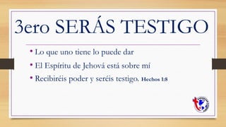 3ero SERÁS TESTIGO
• Lo que uno tiene lo puede dar
• El Espíritu de Jehová está sobre mí
• Recibiréis poder y seréis testigo. Hechos 1:8
 