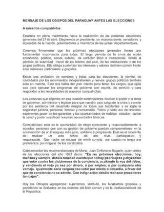 MENSAJE DE LOS OBISPOS DEL PARAGUAY ANTES LAS ELECCIONES
A nuestros compatriotas:
Estamos en pleno movimiento hacia la realización de las próximas elecciones
generales del 27 de abril. Elegiremos un presidente, un vicepresidente, senadores y
diputados de la nación, gobernadores y miembros de las juntas departamentales.
Creemos firmemente que las próximas elecciones generales tienen una
fundamental importancia para todos. El largo periodo de la crisis de orden
económico, político, social, cultural, de carácter ético e institucional, revela la
pérdida de autoridad moral de los líderes del país, de las instituciones y de los
grupos políticos. Ello obliga a priorizar los intereses y valores del bien común frente
a los intereses particulares y grupales.
Existe una profusión de nombres y listas para las elecciones; la nómina de
candidatos por los movimientos independientes y nuevos grupos políticos también
esta en marcha. Esto nos habla del gran interés para llenar los cargos, que ojalá
sea para ejecutar los programas de gobierno con espíritu de servicio y para
responder a las necesidades de nuestros compatriotas.
Las personas que elijamos en esa ocasión serán quienes reciban el poder y la tarea
de gobernar, administrar y legislar para que nuestro país salga de la crisis y transite
por los senderos del desarrollo integral de todos sus habitantes y se logre la
seguridad jurídica, personal, familiar y comunitaria. Todos y cada uno de nosotros
esperamos gozar de las garantías y las oportunidades de trabajar, estudiar, cuidar
la salud y poder satisfacer nuestras necesidades básicas.
Compatriotas: esta es la oportunidad de elegir consciente y responsablemente a
aquellas personas que con su gestión de gobierno puedan comprometerse en la
construcción de un Paraguay más justo, solidario y progresista. Este es el momento
de realizar un acto cívico de alto nivel participativo y
responsable. Que nadie se excuse de emitir su voto, aun cuando no tenga una
preferencia por ninguno de los candidatos.
Cabe recordar las recomendaciones de Mons. Juan Sinforiano Bogarín, quien antes
de las elecciones del año 1921 decía: "En las próximas elecciones, hoy,
mañana y siempre, debéis tener en cuenta que no hay peor bajeza y abyección
que votar contra los dictámenes de la conciencia, acallando la voz del deber,
y vendiendo el voto ya sea por dinero, o por empleo, o por cualquiera otra
ventaja. Igualmente sería vergonzoso votar por miedo o cobardía, a favor del
que en conciencia no se admite. Con indignación debéis rechazar procederes
tan bajos".
Hoy los Obispos agregamos: superemos, también, los fanatismos grupales y
partidarios no fundados en los criterios del bien común y de la institucionalidad de
la República.
 