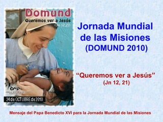 Jornada Mundial  de las Misiones  (DOMUND 2010) “ Queremos ver a Jesús”  (Jn 12, 21) Mensaje del Papa Benedicto XVI para la Jornada Mundial de las Misiones 