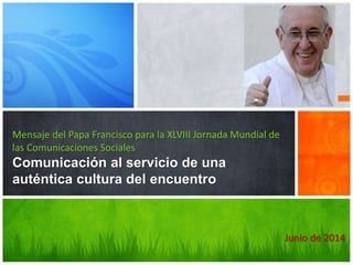 Junio de 2014
Mensaje del Papa Francisco para la XLVIII Jornada Mundial de
las Comunicaciones Sociales
Comunicación al servicio de una
auténtica cultura del encuentro
 