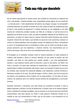 No es menos preocupante la miseria moral, que consiste en convertirse en esclavos del
vicio y del pecado. ¡Cuántas familias viven angustiadas porque alguno de sus miembros
—a menudo joven— tiene dependencia del alcohol, las drogas, el juego o la pornografía!
¡Cuántas personas han perdido el sentido de la vida, están privadas de perspectivas para
el futuro y han perdido la esperanza! Y cuántas personas se ven obligadas a vivir esta
miseria por condiciones sociales injustas, por falta de un trabajo, lo cual les priva de la
dignidad que da llevar el pan a casa, por falta de igualdad respecto de los derechos a la
educación y la salud. En estos casos la miseria moral bien podría llamarse casi suicidio
incipiente. Esta forma de miseria, que también es causa de ruina económica, siempre va
unida a la miseria espiritual, que nos golpea cuando nos alejamos de Dios y rechazamos
su amor. Si consideramos que no necesitamos a Dios, que en Cristo nos tiende la mano,
porque pensamos que nos bastamos a nosotros mismos, nos encaminamos por un
camino de fracaso. Dios es el único que verdaderamente salva y libera.
El Evangelio es el verdadero antídoto contra la miseria espiritual: en cada ambiente el
cristiano está llamado a llevar el anuncio liberador de que existe el perdón del mal
cometido, que Dios es más grande que nuestro pecado y nos ama gratuitamente,
siempre, y que estamos hechos para la comunión y para la vida eterna. ¡El Señor nos
invita a anunciar con gozo este mensaje de misericordia y de esperanza! Es hermoso
experimentar la alegría de extender esta buena nueva, de compartir el tesoro que se nos
ha confiado, para consolar los corazones afligidos y dar esperanza a tantos hermanos y
hermanas sumidos en el vacío. Se trata de seguir e imitar a Jesús, que fue en busca de
los pobres y los pecadores como el pastor con la oveja perdida, y lo hizo lleno de amor.
Unidos a Él, podemos abrir con valentía nuevos caminos de evangelización y promoción
humana.
Queridos hermanos y hermanas, que este tiempo de Cuaresma encuentre a toda la
Iglesia dispuesta y solícita a la hora de testimoniar a cuantos viven en la miseria material,
moral y espiritual el mensaje evangélico, que se resume en el anuncio del amor del Padre
misericordioso, listo para abrazar en Cristo a cada persona. Podremos hacerlo en la
medida en que nos conformemos a Cristo, que se hizo pobre y nos enriqueció con su
Blog Con Fraternura
Víctor Molinero Barranco
Siempre en Acogida y Oración

4

 