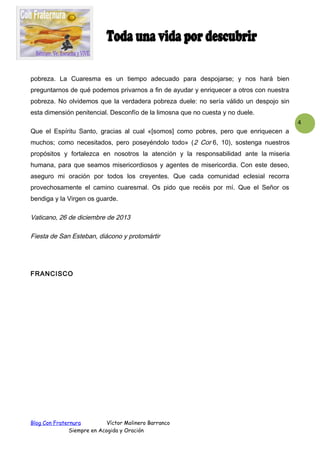 pobreza. La Cuaresma es un tiempo adecuado para despojarse; y nos hará bien
preguntarnos de qué podemos privarnos a fin de ayudar y enriquecer a otros con nuestra
pobreza. No olvidemos que la verdadera pobreza duele: no sería válido un despojo sin
esta dimensión penitencial. Desconfío de la limosna que no cuesta y no duele.
4
Que el Espíritu Santo, gracias al cual «[somos] como pobres, pero que enriquecen a
muchos; como necesitados, pero poseyéndolo todo» ( 2 Cor 6, 10), sostenga nuestros
propósitos y fortalezca en nosotros la atención y la responsabilidad ante la miseria
humana, para que seamos misericordiosos y agentes de misericordia. Con este deseo,
aseguro mi oración por todos los creyentes. Que cada comunidad eclesial recorra
provechosamente el camino cuaresmal. Os pido que recéis por mí. Que el Señor os
bendiga y la Virgen os guarde.

Vaticano, 26 de diciembre de 2013
Fiesta de San Esteban, diácono y protomártir

FRANCISCO

Blog Con Fraternura
Víctor Molinero Barranco
Siempre en Acogida y Oración

 