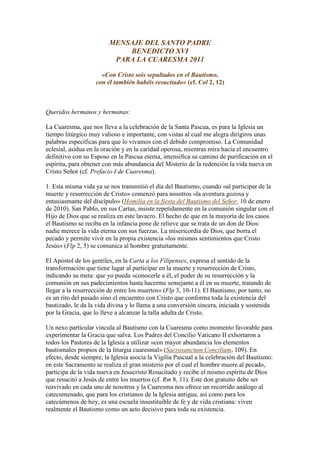 MENSAJE DEL SANTO PADRE
                             BENEDICTO XVI
                          PARA LA CUARESMA 2011

                     «Con Cristo sois sepultados en el Bautismo,
                   con él también habéis resucitado» (cf. Col 2, 12)



Queridos hermanos y hermanas:

La Cuaresma, que nos lleva a la celebración de la Santa Pascua, es para la Iglesia un
tiempo litúrgico muy valioso e importante, con vistas al cual me alegra dirigiros unas
palabras específicas para que lo vivamos con el debido compromiso. La Comunidad
eclesial, asidua en la oración y en la caridad operosa, mientras mira hacia el encuentro
definitivo con su Esposo en la Pascua eterna, intensifica su camino de purificación en el
espíritu, para obtener con más abundancia del Misterio de la redención la vida nueva en
Cristo Señor (cf. Prefacio I de Cuaresma).

1. Esta misma vida ya se nos transmitió el día del Bautismo, cuando «al participar de la
muerte y resurrección de Cristo» comenzó para nosotros «la aventura gozosa y
entusiasmante del discípulo» (Homilía en la fiesta del Bautismo del Señor, 10 de enero
de 2010). San Pablo, en sus Cartas, insiste repetidamente en la comunión singular con el
Hijo de Dios que se realiza en este lavacro. El hecho de que en la mayoría de los casos
el Bautismo se reciba en la infancia pone de relieve que se trata de un don de Dios:
nadie merece la vida eterna con sus fuerzas. La misericordia de Dios, que borra el
pecado y permite vivir en la propia existencia «los mismos sentimientos que Cristo
Jesús» (Flp 2, 5) se comunica al hombre gratuitamente.

El Apóstol de los gentiles, en la Carta a los Filipenses, expresa el sentido de la
transformación que tiene lugar al participar en la muerte y resurrección de Cristo,
indicando su meta: que yo pueda «conocerle a él, el poder de su resurrección y la
comunión en sus padecimientos hasta hacerme semejante a él en su muerte, tratando de
llegar a la resurrección de entre los muertos» (Flp 3, 10-11). El Bautismo, por tanto, no
es un rito del pasado sino el encuentro con Cristo que conforma toda la existencia del
bautizado, le da la vida divina y lo llama a una conversión sincera, iniciada y sostenida
por la Gracia, que lo lleve a alcanzar la talla adulta de Cristo.

Un nexo particular vincula al Bautismo con la Cuaresma como momento favorable para
experimentar la Gracia que salva. Los Padres del Concilio Vaticano II exhortaron a
todos los Pastores de la Iglesia a utilizar «con mayor abundancia los elementos
bautismales propios de la liturgia cuaresmal» (Sacrosanctum Concilium, 109). En
efecto, desde siempre, la Iglesia asocia la Vigilia Pascual a la celebración del Bautismo:
en este Sacramento se realiza el gran misterio por el cual el hombre muere al pecado,
participa de la vida nueva en Jesucristo Resucitado y recibe el mismo espíritu de Dios
que resucitó a Jesús de entre los muertos (cf. Rm 8, 11). Este don gratuito debe ser
reavivado en cada uno de nosotros y la Cuaresma nos ofrece un recorrido análogo al
catecumenado, que para los cristianos de la Iglesia antigua, así como para los
catecúmenos de hoy, es una escuela insustituible de fe y de vida cristiana: viven
realmente el Bautismo como un acto decisivo para toda su existencia.
 