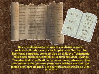 Hay una etapa posterior que la voz divina recorre:  es la de la Palabra escrita, la Graphé o las Graphai, las Escrituras sagradas, como se dice en el Nuevo Testamento. Ya Moisés había descendido de la cima del Sinaí llevando “Las dos tablas del Testimonio en su mano, tablas escritas por ambos lados; por una y otra cara estaban escritas. Las tablas eran obra de Dios, y la escritura era escritura de Dios” (Ex 32,15-16) 
