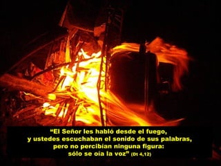 “ El Señor les habló desde el fuego,  y ustedes escuchaban el sonido de sus palabras, pero no percibían ninguna figura:  sólo se oía la voz”  (Dt 4,12) 