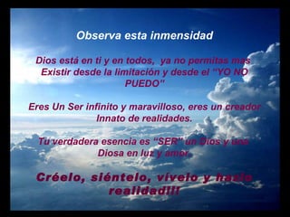 Observa esta inmensidad Dios está en ti y en todos,  ya no permitas mas  Existir desde la limitación y desde el “YO NO PUEDO” Eres Un Ser infinito y maravilloso, eres un creador Innato de realidades. Tu verdadera esencia es “SER” un Dios y una  Diosa en luz y amor. Créelo, siéntelo, vívelo y hazlo realidad!!! 