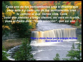 Cada uno de tus pensamientos crea el destino que  yace ante ti y cada uno de tus sentimientos crea  tu camino al que  llamas vida. Cada cosa que pienses y luego sientas, así será en tu vida, pues el Padre dice: “Cada emoción”, que así sea…  Fluye y déjate llevar por la energía de Dios  Que reside en ti. 