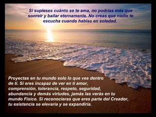 Si supieses cuánto se te ama, no podrías más que sonreír y bailar eternamente. No creas que nadie te escucha cuando hablas en soledad.  Proyectas en tu mundo solo lo que ves dentro de ti. Si eres incapaz de ver en ti amor, comprensión, tolerancia, respeto, seguridad, abundancia y demás virtudes, jamás las verás en tu mundo Físico. Si reconocieras que eres parte del Creador,  tu existencia se elevaría y se expandiría.  