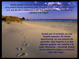 Nadie puede vivir por nosotros. Eso implica que ningún otro podrá mover nuestros pies. Si estás parado en un lugar ajeno a ti, sal de ahí y comienza a dar tus propios pasos, comienza el regreso a tu hogar..  Guíate por el corazón, es una brújula maestra. No temas equivocarte, es una manera de aprender. Qué importa si te das algunos golpes, vas camino a tu casa. Recuerda... recuerda, busca en tu memoria antigua y revive el calor del hogar… 