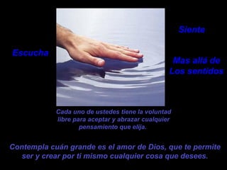 Cada uno de ustedes tiene la voluntad libre para aceptar y abrazar cualquier pensamiento que elija.   Contempla cuán grande es el amor de Dios, que te permite ser y crear por ti mismo cualquier cosa que desees. Escucha Siente Mas allá de Los sentidos 