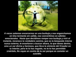 A veces solemos encerrarnos en una burbuja y nos enganchamos en Una tormenta sin salida, nos convertimos en adictos emocionales.  Hasta que decidimos romper esa burbuja y vivir el instante, reconoce tu verdadero camino, que es tu búsqueda interna nunca externa, te enseñaron a buscar afuera, lo que tienes dentro, eres un ser divino y hermoso, que lleva la simiente del Creador en tu interior, pero te lo has negado, no te lo has permitido creértelo, No vayas en contra de tu ser porque es cometer un suicidio.  