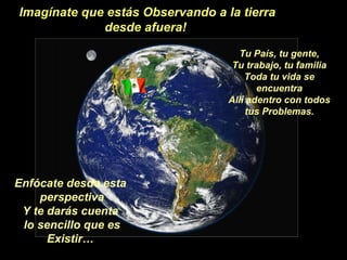 Imagínate que estás Observando a la tierra desde afuera!  Tu País, tu gente, Tu trabajo, tu familia Toda tu vida se encuentra Allí adentro con todos tus Problemas. Enfócate desde esta perspectiva Y te darás cuenta lo sencillo que es Existir… 