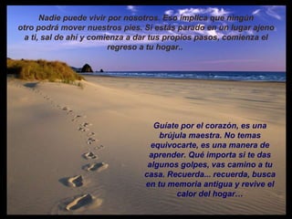 Nadie puede vivir por nosotros. Eso implica que ningún otro podrá mover nuestros pies. Si estás parado en un lugar ajeno a ti, sal de ahí y comienza a dar tus propios pasos, comienza el regreso a tu hogar..  Guíate por el corazón, es una brújula maestra. No temas equivocarte, es una manera de aprender. Qué importa si te das algunos golpes, vas camino a tu casa. Recuerda... recuerda, busca en tu memoria antigua y revive el calor del hogar… 
