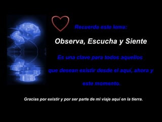 Recuerda este lema: Observa, Escucha y Siente Es una clave para todos aquellos  que desean existir desde el aquí, ahora y este momento. Gracias por existir y por ser parte de mi viaje aquí en la tierra. 