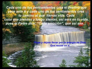 Cada uno de tus pensamientos crea el destino que  yace ante ti y cada uno de tus sentimientos crea  tu camino al que  llamas vida. Cada cosa que pienses y luego sientas, así será en tu vida, pues el Padre dice: “Cada emoción”, que así sea…  Fluye y déjate llevar por la energía de Dios  Que reside en ti. 
