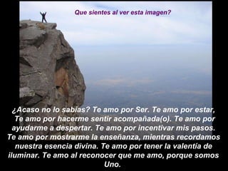 ¿Acaso no lo sabías? Te amo por Ser. Te amo por estar, Te amo por hacerme sentir acompañada(o). Te amo por ayudarme a despertar. Te amo por incentivar mis pasos. Te amo por mostrarme la enseñanza, mientras recordamos nuestra esencia divina. Te amo por tener la valentía de iluminar. Te amo al reconocer que me amo, porque somos Uno.    Que sientes al ver esta imagen? 