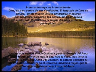 Ir en contra tuya, es ir en contra de Dios, es ir en contra de sus Cualidades. El lenguaje de Dios es simple:  ámate mucho, ámate sin medida, y estarás por añadidura, amando a los demás, sin pedir nada a cambio, solo fluyendo en la alegría del amor al dar sin que te pidan.   Y sabes que, esto es Física Quántica, pues la Energía del Amor es tan fuerte, que entre mas la das, mas te llega, mas llena tu cuerpo, tu mente, tu Alma y tu corazón, te estarás sanando tu mismo, pues no existe en el Universo, medicina mejor, que la Frecuencia Altísima de la  Luz y del Amor. 