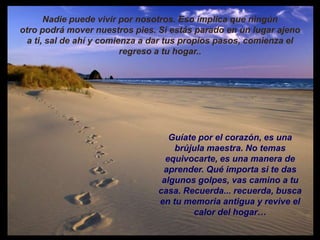 Nadie puede vivir por nosotros. Eso implica que ningún
otro podrá mover nuestros pies. Si estás parado en un lugar ajeno
  a ti, sal de ahí y comienza a dar tus propios pasos, comienza el
                          regreso a tu hogar..




                                   Guíate por el corazón, es una
                                    brújula maestra. No temas
                                  equivocarte, es una manera de
                                 aprender. Qué importa si te das
                                 algunos golpes, vas camino a tu
                                casa. Recuerda... recuerda, busca
                                en tu memoria antigua y revive el
                                         calor del hogar…
 