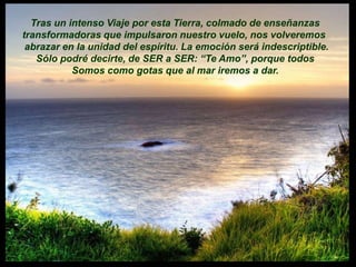 Tras un intenso Viaje por esta Tierra, colmado de enseñanzas
transformadoras que impulsaron nuestro vuelo, nos volveremos
 abrazar en la unidad del espíritu. La emoción será indescriptible.
   Sólo podré decirte, de SER a SER: “Te Amo”, porque todos
           Somos como gotas que al mar iremos a dar.
 