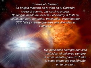 Tu eres el Universo. La brújula maestra de tu vida es tu Corazón, cruza el puente, vas camino a casa. No tengas miedo de tocar la Felicidad y la tristeza, estás aquí para aprender, trascender, experimentar, SER feliz y creerte que eres una divinidad en Potencia. Tus peticiones siempre han sido  recibidas, el universo siempre te envía señales para SER feliz,  si estás atento las escucharás  en tu corazón. 