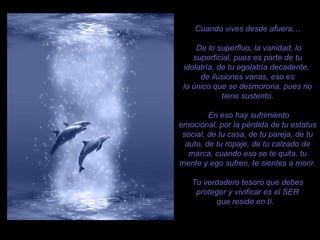 Cuando vives desde afuera… De lo superfluo, la vanidad, lo superficial, pues es parte de tu idolatría, de tu egolatría decadente,  de ilusiones vanas, eso es lo único que se desmorona, pues no tiene sustento. En eso hay sufrimiento emocional, por la pérdida de tu estatus social, de tu casa, de tu pareja, de tu auto, de tu ropaje, de tu calzado de marca, cuando eso se te quita, tu mente y ego sufren, te sientes a morir. Tu verdadero tesoro que debes proteger y vivificar es el SER que reside en tí.  