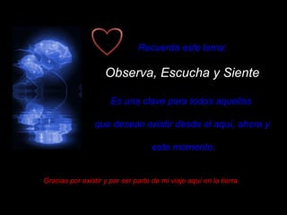 Recuerda este lema: Observa, Escucha y Siente Es una clave para todos aquellos  que desean existir desde el aquí, ahora y este momento. Gracias por existir y por ser parte de mi viaje aquí en la tierra. 