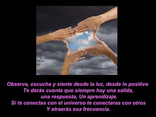 Observa, escucha y siente desde la luz, desde lo positivo  Te darás cuenta que siempre hay una salida, una respuesta, Un aprendizaje. Si te conectas con el universo te conectaras con otros Y atraerás esa frecuencia. 