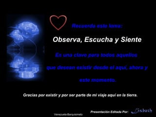 Presentación Editada Por: Recuerda este lema: Observa, Escucha y Siente Es una clave para todos aquellos  que desean existir desde el aquí, ahora y este momento. Gracias por existir y por ser parte de mi viaje aquí en la tierra. Venezuela-Barquisimeto 