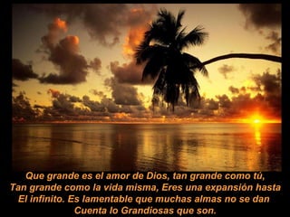 Que grande es el amor de Dios, tan grande como tú, Tan grande como la vida misma, Eres una expansión hasta El infinito. Es lamentable que muchas almas no se dan  Cuenta lo Grandiosas que son. 