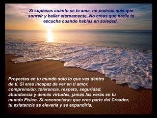 Si supieses cuánto se te ama, no podrías más que sonreír y bailar eternamente. No creas que nadie te escucha cuando hablas en soledad.  Proyectas en tu mundo solo lo que ves dentro de ti. Si eres incapaz de ver en ti amor, comprensión, tolerancia, respeto, seguridad, abundancia y demás virtudes, jamás las verás en tu mundo Físico. Si reconocieras que eres parte del Creador,  tu existencia se elevaría y se expandiría.  