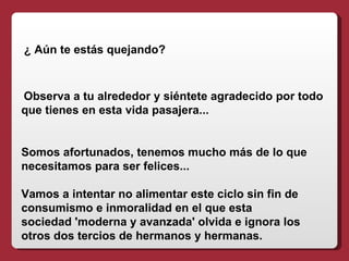 ¿ Aún te estás quejando?



Observa a tu alrededor y siéntete agradecido por todo
que tienes en esta vida pasajera...


Somos afortunados, tenemos mucho más de lo que
necesitamos para ser felices...

Vamos a intentar no alimentar este ciclo sin fin de
consumismo e inmoralidad en el que esta
sociedad 'moderna y avanzada' olvida e ignora los
otros dos tercios de hermanos y hermanas.
 