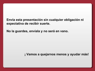 Envía esta presentación sin cualquier obligación ni
expectativa de recibir suerte.

No la guardes, envíala y no será en vano.




           ¡ Vamos a quejarnos menos y ayudar más!
 