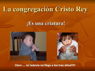 La congregación Cristo Rey  ¡Es una criatura! Claro … ¡si todavía no llega a los tres años!!!!! 