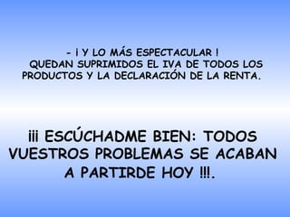 - ¡ Y LO MÁS ESPECTACULAR !  QUEDAN SUPRIMIDOS EL IVA DE TODOS LOS   PRODUCTOS Y LA DECLARACIÓN DE LA RENTA.  ¡¡¡ ESCÚCHADME BIEN: TODOS VUESTROS PROBLEMAS SE ACABAN A PARTIRDE HOY !!!.   