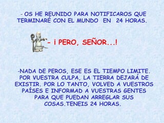 -  OS HE REUNIDO PARA NOTIFICAROS QUE TERMINARÉ CON EL MUNDO  EN  24 HORAS.  - ¡ PERO, SEÑOR...!   NADA DE PEROS, ESE ES EL TIEMPO LIMITE. POR VUESTRA CULPA, LA TIERRA DEJARÁ DE EXISTIR. POR LO TANTO, VOLVED A VUESTROS PAÍSES E INFORMAD A VUESTRAS GENTES PARA QUE PUEDAN ARREGLAR SUS COSAS.TENEIS 24 HORAS.  
