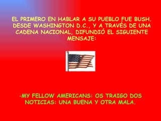 EL PRIMERO EN HABLAR A SU PUEBLO FUE BUSH. DESDE WASHINGTON D.C., Y A TRAVÉS DE UNA CADENA NACIONAL, DIFUNDIÓ EL SIGUIENTE MENSAJE: MY FELLOW AMERICANS: OS TRAIGO  DOS NOTICIAS: UNA BUENA Y OTRA MALA. 