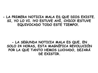 - LA PRIMERA  NOTICIA MALA  ES QUE DIOS EXISTE. SI, YO LO VI. ¡YO ESTUVE AHÍ, CHICO! ¡ESTUVE EQUIVOCADO TODO ESTE TIEMPO!.  - LA SEGUNDA  NOTICIA MALA ES  QUE, EN SOLO 24 HORAS, ESTA MAGNÍFICA REVOLUCIÓN POR LA QUE TANTO HEMOS LUCHADO, DEJARÁ DE EXISTIR. 