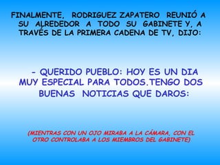 FINALMENTE,  RODRIGUEZ ZAPATERO  REUNIÓ A   SU  ALREDEDOR  A  TODO  SU  GABINETE   Y,  A TRAVÉS DE LA PRIMERA CADENA DE TV, DI JO :   - QUERIDO PUEBLO: HOY ES UN DIA MUY ESPE CIA L PARA TODOS.TENGO DOS   BUENAS   NOTICIAS   QUE DAROS:   (MIENTRAS CON UN OJO MIRABA A LA CÁMARA, CON EL OTRO CONTROLABA A LOS MIEMBROS DEL GABINETE) 