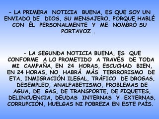 -  LA PRIMERA   NOTICIA  BUENA , ES QUE SOY UN ENVIADO DE  DIOS, SU MENSAJERO, PORQUE   HABLÉ CON  ÉL   PERSONALMENTE   Y  ME  NOMBRÓ SU PORTAVOZ  .  - LA SEGUNDA  NOTICIA BUENA ,   ES  QUE CONFORME  A LO PROMETIDO  A TRAVÉS  DE TODA  MI   CAMPAÑA, EN  24   HORAS, ESCUCHAD  BIEN, EN 24 HORAS, NO  HABRÁ   MÁS   TERRRORISMO   DE   ETA,  INMIGRACIÓN ILEGAL,  TRÁFICO  DE DROGAS, DESEMPLEO ,  ANALFABETISMO ,  PROBLEMAS DE AGUA,   DE   GAS,  DE  TRANSPORTE,  DE  PIQUETES, DELINCUENCIA, DEUDAS   INTERNAS   Y  EXTERNAS, CORRUPCIÓN, HUELGAS NI   POBREZA   EN  ESTE  PAÍS.   
