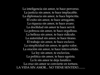 La inteligencia sin amor, te hace perverso. La justicia sin amor, te hace implacable. La diplomacia sin amor, te hace hipócrita. El exito sin amor, te hace arrogante. La riqueza sin amor, te hace avaro. La docilidad sin amor te hace servil. La pobreza sin amor, te hace orgulloso. La belleza sin amor, te hace ridículo. La autoridad sin amor, te hace tirano. El trabajo sin amor, te hace esclavo. La simplicidad sin amor, te quita valor. La oración sin amor, te hace introvertido. La ley sin amor, te esclaviza. La politica sin amor, te hace egoista. La fe sin amor te deja fanático. La cruz sin amor se convierte en tortura. LA VIDA SIN AMOR... NO TIENE SENTIDO......... 