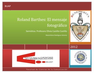 BUAP




       Roland Barthes: El mensaje
                       fotográfico
           Semiótica. Profesora Olivia Castillo Castillo
                                Maximiliano Rodríguez Antonio




                                                                2012




            Facultad de Ciencias de la Comunicación
 