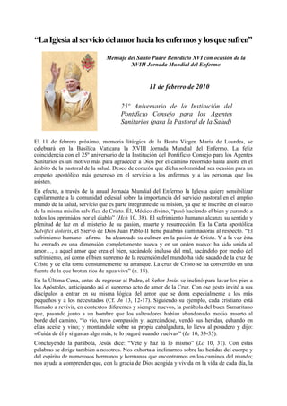 “La Iglesia al servicio del amor hacia los enfermos y los que sufren”
                               Mensaje del Santo Padre Benedicto XVI con ocasión de la
                                        XVIII Jornada Mundial del Enfermo


                                                  11 de febrero de 2010

                                      25º Aniversario de la Institución del
                                      Pontificio Consejo para los Agentes
                                      Sanitarios (para la Pastoral de la Salud)

El 11 de febrero próximo, memoria litúrgica de la Beata Virgen María de Lourdes, se
celebrará en la Basílica Vaticana la XVIII Jornada Mundial del Enfermo. La feliz
coincidencia con el 25º aniversario de la Institución del Pontificio Consejo para los Agentes
Sanitarios es un motivo más para agradecer a Dios por el camino recorrido hasta ahora en el
ámbito de la pastoral de la salud. Deseo de corazón que dicha solemnidad sea ocasión para un
empeño apostólico más generoso en el servicio a los enfermos y a las personas que los
asisten.
En efecto, a través de la anual Jornada Mundial del Enfermo la Iglesia quiere sensibilizar
capilarmente a la comunidad eclesial sobre la importancia del servicio pastoral en el amplio
mundo de la salud, servicio que es parte integrante de su misión, ya que se inscribe en el surco
de la misma misión salvífica de Cristo. Él, Médico divino, “pasó haciendo el bien y curando a
todos los oprimidos por el diablo” (Hch 10, 38). El sufrimiento humano alcanza su sentido y
plenitud de luz en el misterio de su pasión, muerte y resurrección. En la Carta apostólica
Salvifici doloris, el Siervo de Dios Juan Pablo II tiene palabras iluminadoras al respecto. “El
sufrimiento humano –afirma– ha alcanzado su culmen en la pasión de Cristo. Y a la vez ésta
ha entrado en una dimensión completamente nueva y en un orden nuevo: ha sido unida al
amor…, a aquel amor que crea el bien, sacándolo incluso del mal, sacándolo por medio del
sufrimiento, así como el bien supremo de la redención del mundo ha sido sacado de la cruz de
Cristo y de ella toma constantemente su arranque. La cruz de Cristo se ha convertido en una
fuente de la que brotan ríos de agua viva” (n. 18).
En la Última Cena, antes de regresar al Padre, el Señor Jesús se inclinó para lavar los pies a
los Apóstoles, anticipando así el supremo acto de amor de la Cruz. Con ese gesto invitó a sus
discípulos a entrar en su misma lógica del amor que se dona especialmente a los más
pequeños y a los necesitados (Cf. Jn 13, 12-17). Siguiendo su ejemplo, cada cristiano está
llamado a revivir, en contextos diferentes y siempre nuevos, la parábola del buen Samaritano
que, pasando junto a un hombre que los salteadores habían abandonado medio muerto al
borde del camino, “lo vio, tuvo compasión y, acercándose, vendó sus heridas, echando en
ellas aceite y vino; y montándole sobre su propia cabalgadura, lo llevó al posadero y dijo:
«Cuida de él y si gastas algo más, te lo pagaré cuando vuelva»” (Lc 10, 33-35).
Concluyendo la parábola, Jesús dice: “Vete y haz tú lo mismo” (Lc 10, 37). Con estas
palabras se dirige también a nosotros. Nos exhorta a inclinarnos sobre las heridas del cuerpo y
del espíritu de numerosos hermanos y hermanas que encontramos en los caminos del mundo;
nos ayuda a comprender que, con la gracia de Dios acogida y vivida en la vida de cada día, la
 