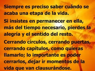 Siempre es preciso saber cuándo se acaba una etapa de la vida. Si insistes en permanecer en ella, más del tiempo necesario, pierdes la alegría y el sentido del resto. Cerrando círculos, cerrando puertas, cerrando capítulos, como quieras llamarlo; lo importante es poder cerrarlos, dejar ir momentos de la vida que van clausurándose. 