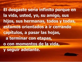 El desgaste sería infinito porque en la vida, usted, yo, su amigo, sus hijos, sus hermanas, todos y todas, estamos orientados a ir cerrando capítulos, a pasar las hojas,  a terminar con etapas,  o con momentos de la vida,  y seguir adelante. 