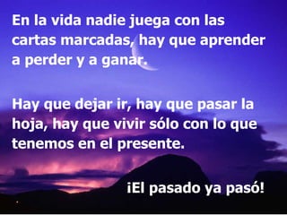 En la vida nadie juega con las cartas marcadas, hay que aprender a perder y a ganar. Hay que dejar ir, hay que pasar la hoja, hay que vivir sólo con lo que tenemos en el presente. ¡El pasado ya pasó! 