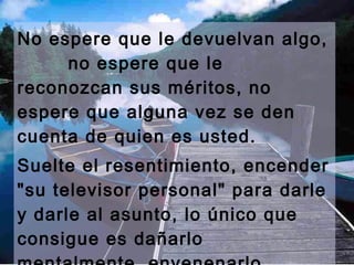 No espere que le devuelvan algo, 
no espere que le 
reconozcan sus méritos, no 
espere que alguna vez se den 
cuenta de quien es usted. 
Suelte el resentimiento, encender 
"su televisor personal" para darle 
y darle al asunto, lo único que 
consigue es dañarlo 
mentalmente, envenenarlo, 
 