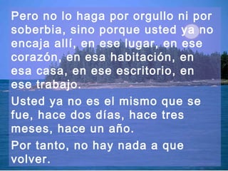 Pero no lo haga por orgullo ni por 
soberbia, sino porque usted ya no 
encaja allí, en ese lugar, en ese 
corazón, en esa habitación, en 
esa casa, en ese escritorio, en 
ese trabajo. 
Usted ya no es el mismo que se 
fue, hace dos días, hace tres 
meses, hace un año. 
Por tanto, no hay nada a que 
volver. 
 