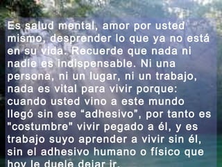 Es salud mental, amor por usted 
mismo, desprender lo que ya no está 
en su vida. Recuerde que nada ni 
nadie es indispensable. Ni una 
persona, ni un lugar, ni un trabajo, 
nada es vital para vivir porque: 
cuando usted vino a este mundo 
llegó sin ese “adhesivo”, por tanto es 
"costumbre" vivir pegado a él, y es 
trabajo suyo aprender a vivir sin él, 
sin el adhesivo humano o físico que 
hoy le duele dejar ir. 
 