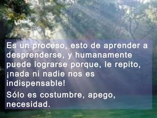 Es un proceso, esto de aprender a 
desprenderse, y humanamente 
puede lograrse porque, le repito, 
¡nada ni nadie nos es 
indispensable! 
Sólo es costumbre, apego, 
necesidad. 
 